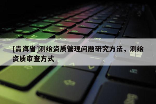 [青海省]测绘资质管理问题研究方法，测绘资质审查方式