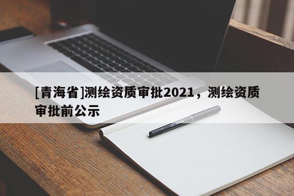 [青海省]测绘资质审批2021，测绘资质审批前公示