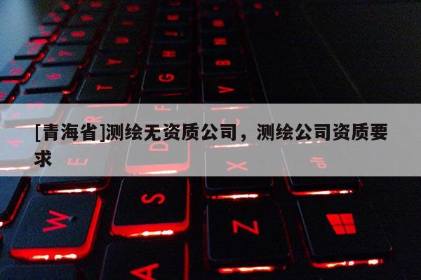 [青海省]测绘无资质公司，测绘公司资质要求