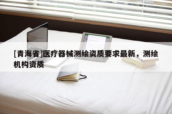 [青海省]医疗器械测绘资质要求最新，测绘机构资质