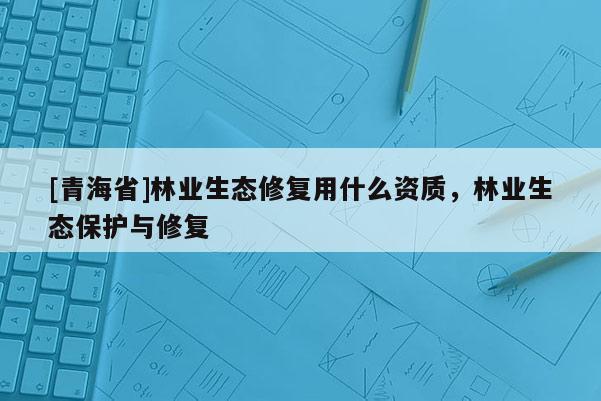 [青海省]林业生态修复用什么资质，林业生态保护与修复