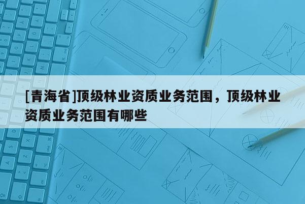 [青海省]顶级林业资质业务范围，顶级林业资质业务范围有哪些