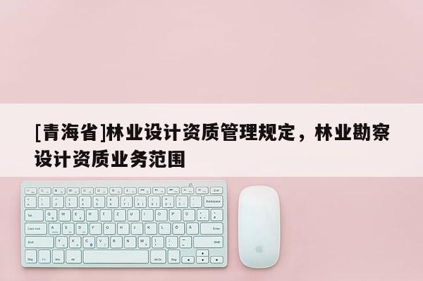 [青海省]林业设计资质管理规定，林业勘察设计资质业务范围