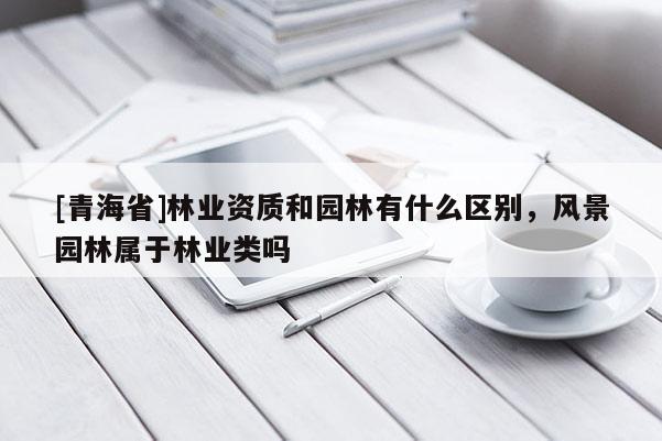 [青海省]林业资质和园林有什么区别，风景园林属于林业类吗