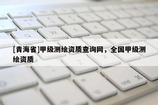 [青海省]甲级测绘资质查询网，全国甲级测绘资质