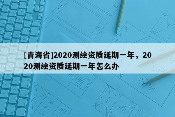 [青海省]2020测绘资质延期一年，2020测绘资质延期一年怎么办