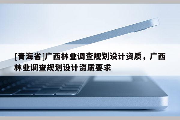 [青海省]广西林业调查规划设计资质，广西林业调查规划设计资质要求