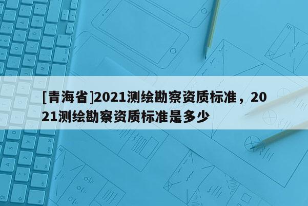 [青海省]2021测绘勘察资质标准，2021测绘勘察资质标准是多少