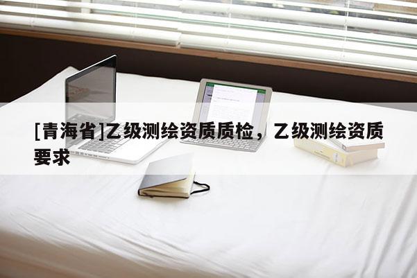 [青海省]乙级测绘资质质检，乙级测绘资质要求