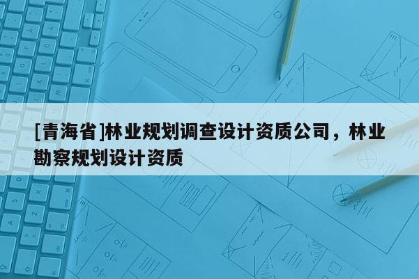 [青海省]林业规划调查设计资质公司，林业勘察规划设计资质