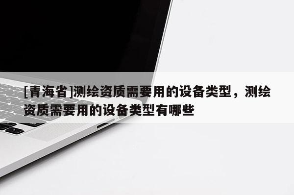 [青海省]测绘资质需要用的设备类型，测绘资质需要用的设备类型有哪些