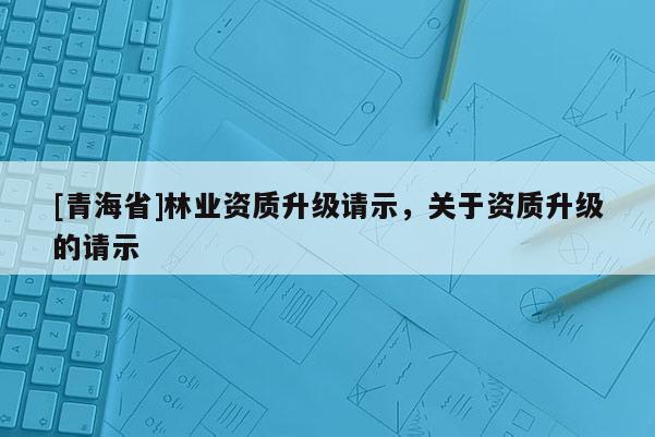 [青海省]林业资质升级请示，关于资质升级的请示