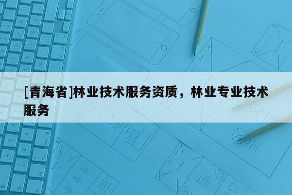 [青海省]林业技术服务资质，林业专业技术服务
