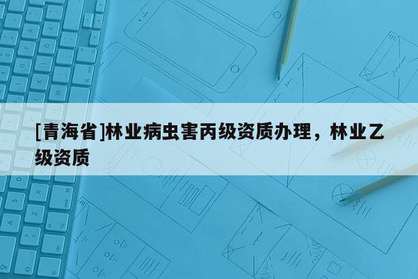 [青海省]林业病虫害丙级资质办理，林业乙级资质