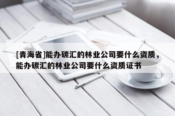 [青海省]能办碳汇的林业公司要什么资质，能办碳汇的林业公司要什么资质证书