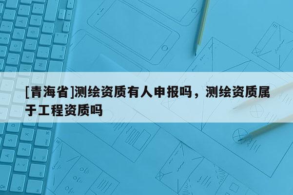 [青海省]测绘资质有人申报吗，测绘资质属于工程资质吗
