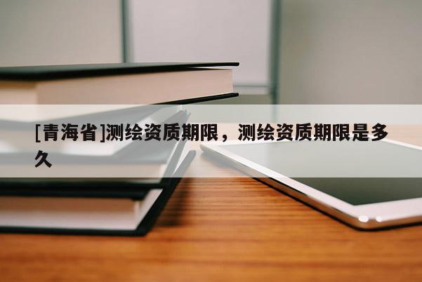 [青海省]测绘资质期限，测绘资质期限是多久