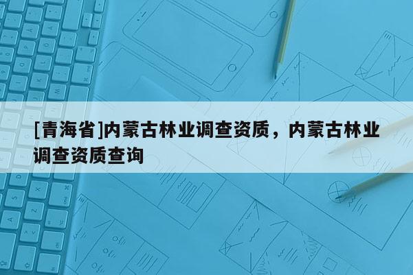 [青海省]内蒙古林业调查资质，内蒙古林业调查资质查询