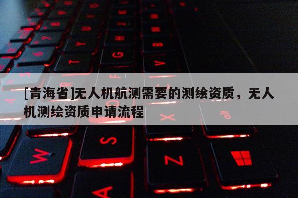 [青海省]无人机航测需要的测绘资质，无人机测绘资质申请流程