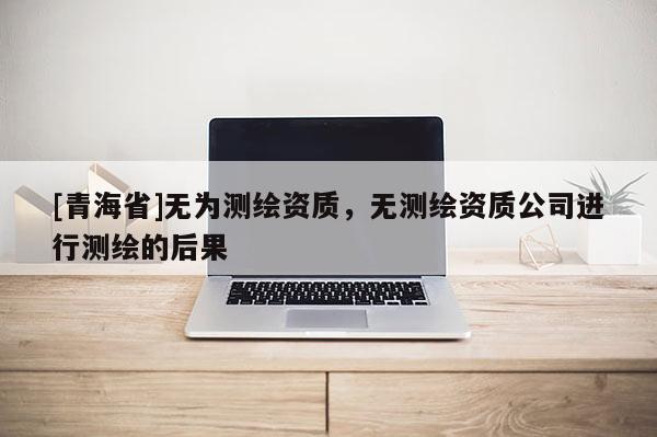 [青海省]无为测绘资质，无测绘资质公司进行测绘的后果