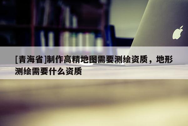 [青海省]制作高精地图需要测绘资质，地形测绘需要什么资质