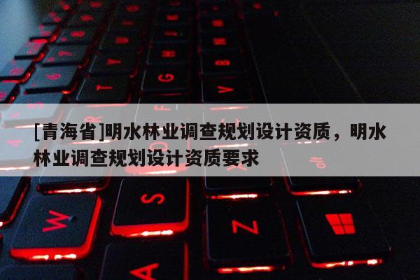 [青海省]明水林业调查规划设计资质，明水林业调查规划设计资质要求