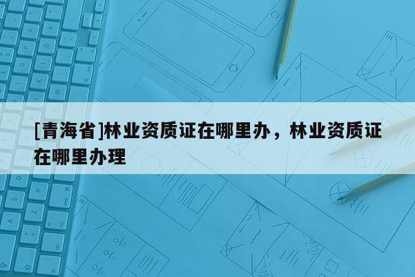 [青海省]林业资质证在哪里办，林业资质证在哪里办理