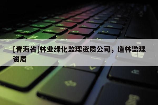 [青海省]林业绿化监理资质公司，造林监理资质