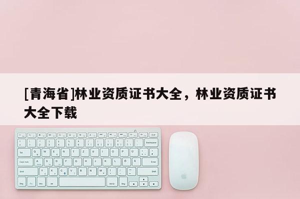 [青海省]林业资质证书大全，林业资质证书大全下载