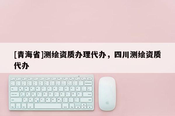 [青海省]测绘资质办理代办，四川测绘资质代办