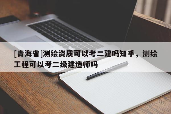 [青海省]测绘资质可以考二建吗知乎，测绘工程可以考二级建造师吗