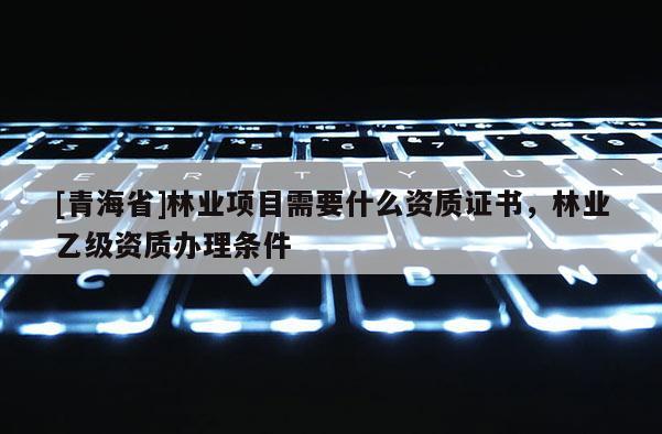 [青海省]林业项目需要什么资质证书，林业乙级资质办理条件