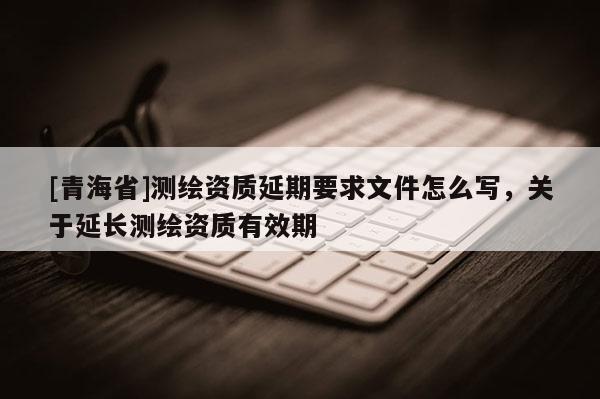 [青海省]测绘资质延期要求文件怎么写，关于延长测绘资质有效期