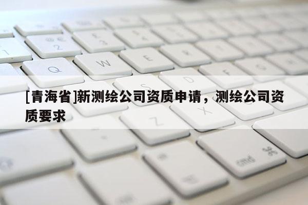 [青海省]新测绘公司资质申请，测绘公司资质要求