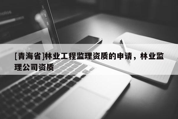 [青海省]林业工程监理资质的申请，林业监理公司资质