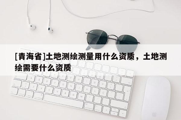 [青海省]土地测绘测量用什么资质，土地测绘需要什么资质