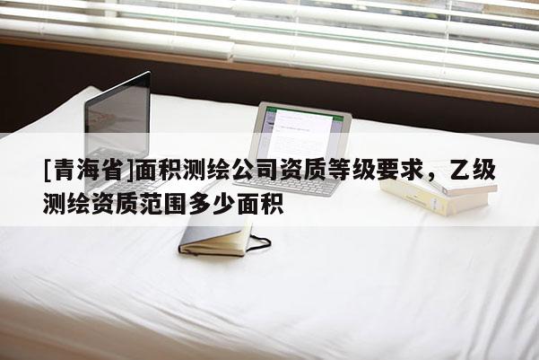 [青海省]面积测绘公司资质等级要求，乙级测绘资质范围多少面积