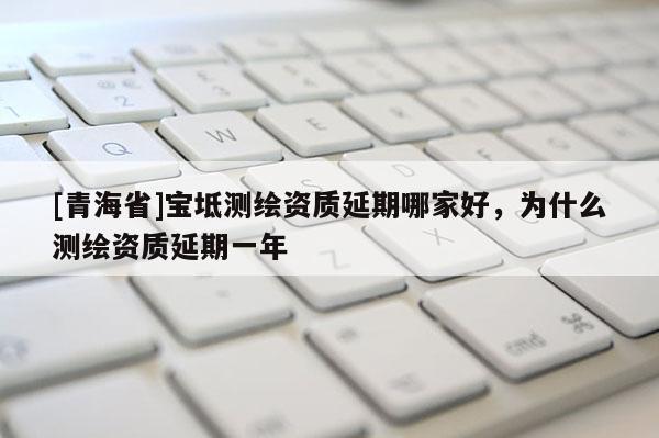 [青海省]宝坻测绘资质延期哪家好，为什么测绘资质延期一年