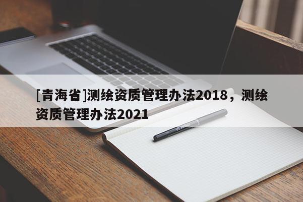 [青海省]测绘资质管理办法2018，测绘资质管理办法2021