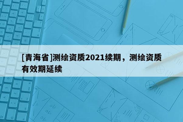 [青海省]测绘资质2021续期，测绘资质有效期延续