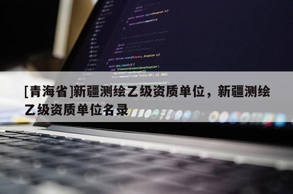 [青海省]新疆测绘乙级资质单位，新疆测绘乙级资质单位名录