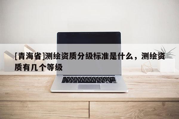 [青海省]测绘资质分级标准是什么，测绘资质有几个等级