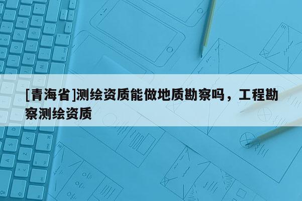 [青海省]测绘资质能做地质勘察吗，工程勘察测绘资质