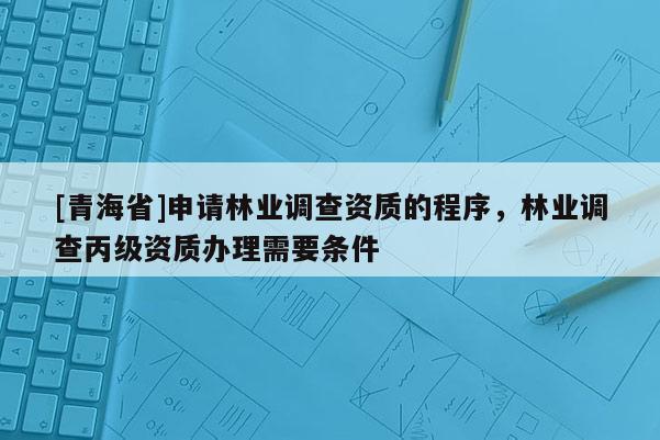 [青海省]申请林业调查资质的程序，林业调查丙级资质办理需要条件