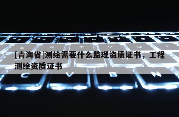 [青海省]测绘需要什么监理资质证书，工程测绘资质证书