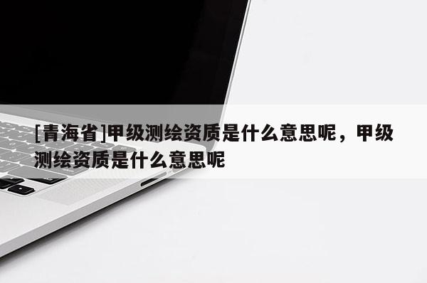 [青海省]甲级测绘资质是什么意思呢，甲级测绘资质是什么意思呢