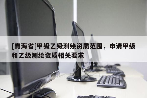 [青海省]甲级乙级测绘资质范围，申请甲级和乙级测绘资质相关要求