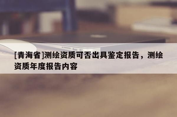 [青海省]测绘资质可否出具鉴定报告，测绘资质年度报告内容