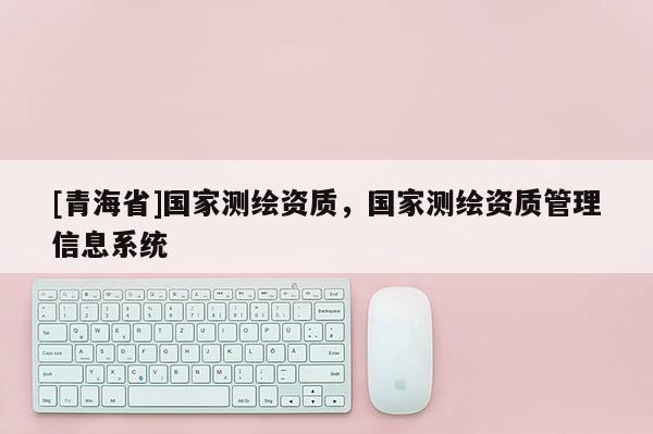 [青海省]国家测绘资质，国家测绘资质管理信息系统