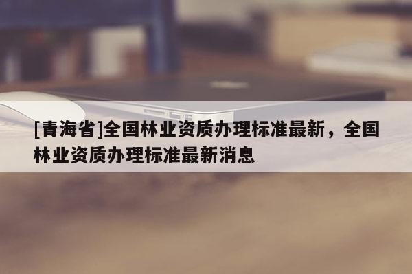 [青海省]全国林业资质办理标准最新，全国林业资质办理标准最新消息